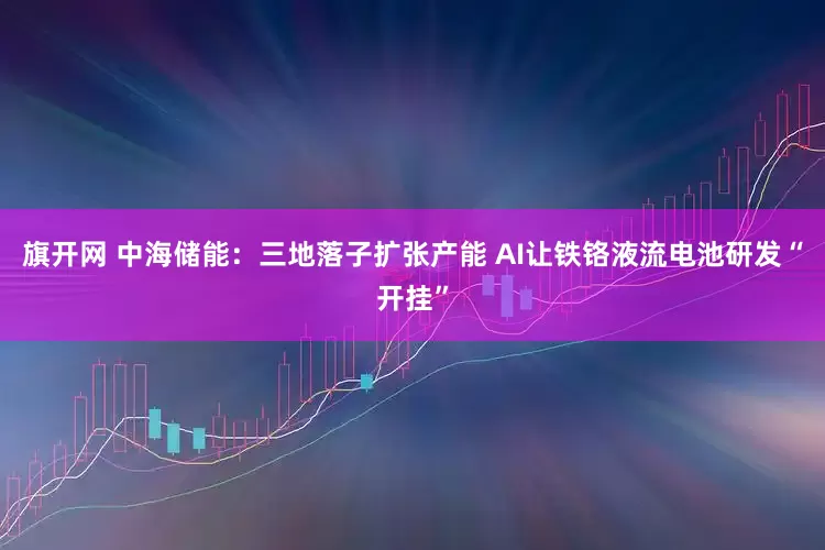 旗开网 中海储能：三地落子扩张产能 AI让铁铬液流电池研发“开挂”