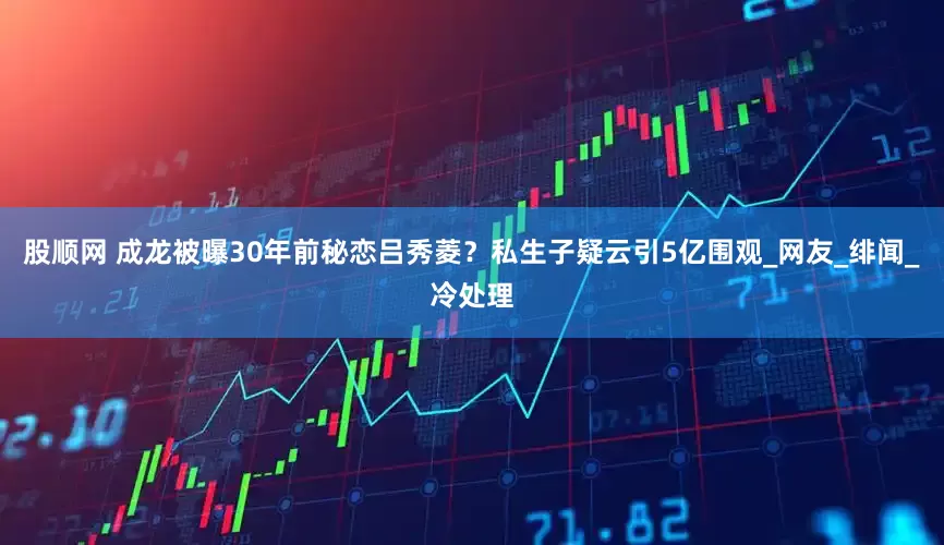 股顺网 成龙被曝30年前秘恋吕秀菱？私生子疑云引5亿围观_网友_绯闻_冷处理