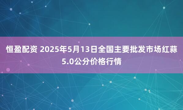 恒盈配资 2025年5月13日全国主要批发市场红蒜5.0公分价格行情