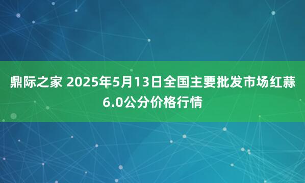 鼎际之家 2025年5月13日全国主要批发市场红蒜6.0公分价格行情