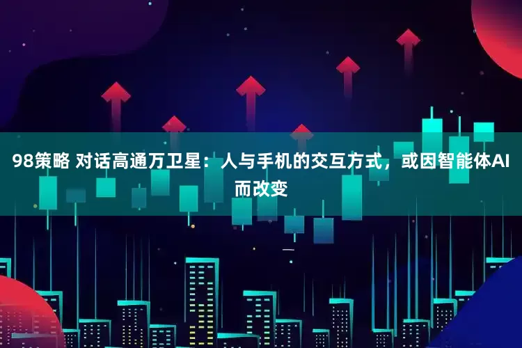 98策略 对话高通万卫星：人与手机的交互方式，或因智能体AI而改变
