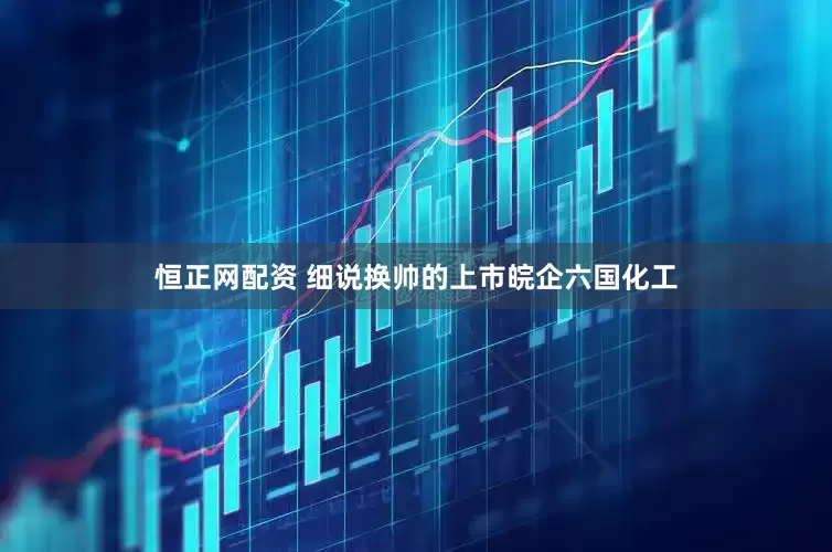 恒正网配资 细说换帅的上市皖企六国化工