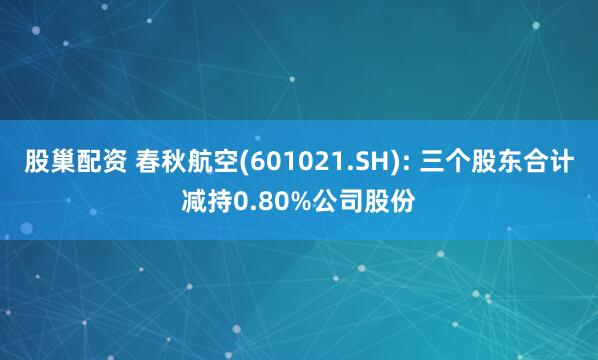 股巢配资 春秋航空(601021.SH): 三个股东合计减持0.80%公司股份