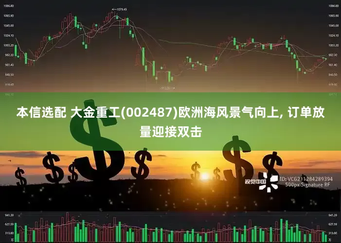 本信选配 大金重工(002487)欧洲海风景气向上, 订单放量迎接双击