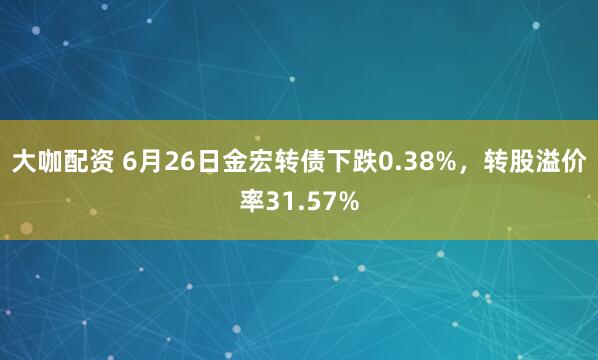 大咖配资 6月26日金宏转债下跌0.38%，转股溢价率31.57%