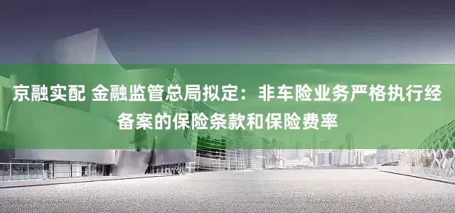 京融实配 金融监管总局拟定：非车险业务严格执行经备案的保险条款和保险费率