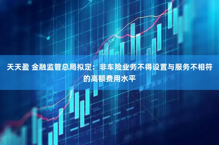 天天盈 金融监管总局拟定：非车险业务不得设置与服务不相符的高额费用水平
