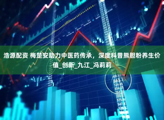 浩源配资 梅楚安助力中医药传承，深度科普熊胆粉养生价值_创新_九江_冯莉莉