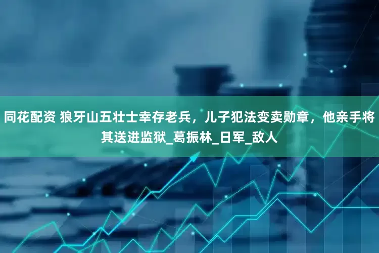 同花配资 狼牙山五壮士幸存老兵，儿子犯法变卖勋章，他亲手将其送进监狱_葛振林_日军_敌人