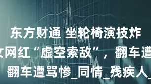东方财通 坐轮椅演技炸裂？残疾女网红“虚空索敌”，翻车遭骂惨_同情_残疾人_评论