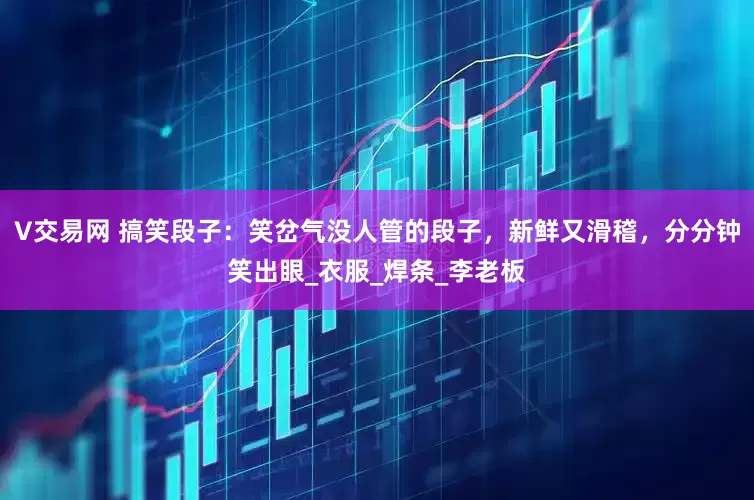 V交易网 搞笑段子：笑岔气没人管的段子，新鲜又滑稽，分分钟笑出眼_衣服_焊条_李老板