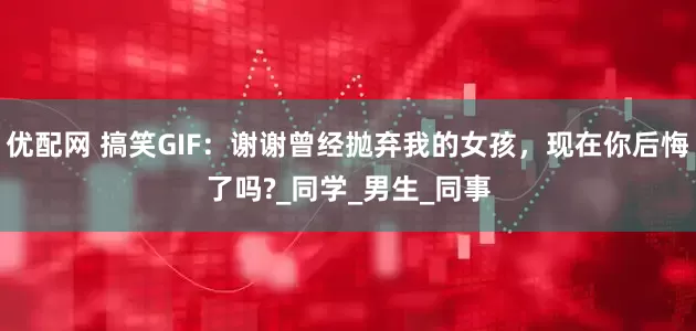 优配网 搞笑GIF：谢谢曾经抛弃我的女孩，现在你后悔了吗?_同学_男生_同事
