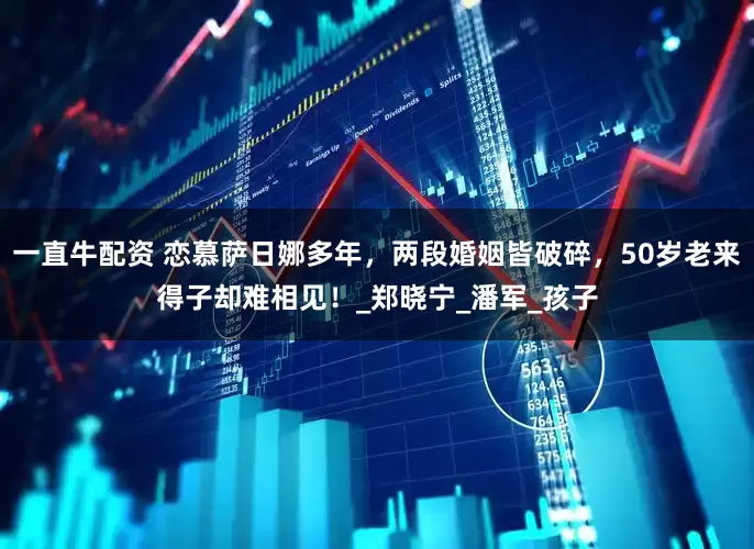 一直牛配资 恋慕萨日娜多年，两段婚姻皆破碎，50岁老来得子却难相见！_郑晓宁_潘军_孩子