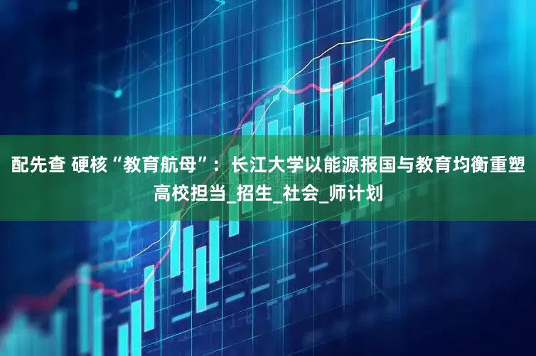 配先查 硬核“教育航母”：长江大学以能源报国与教育均衡重塑高校担当_招生_社会_师计划