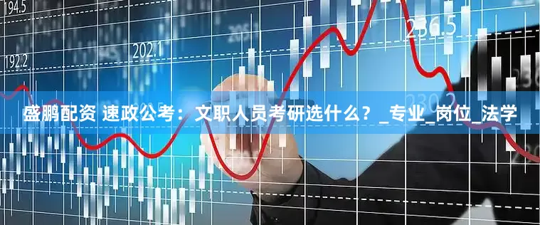 盛鹏配资 速政公考：文职人员考研选什么？_专业_岗位_法学