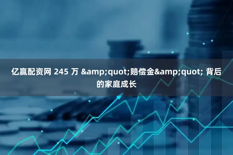 亿赢配资网 245 万 &quot;赔偿金&quot; 背后的家庭成长