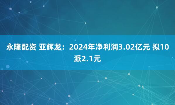 永隆配资 亚辉龙：2024年净利润3.02亿元 拟10派2.1元