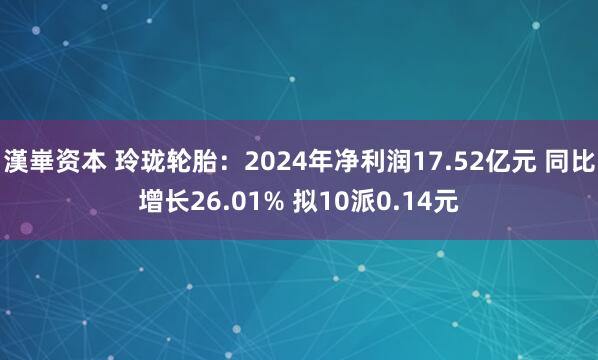 漢崋资本 玲珑轮胎：2024年净利润17.52亿元 同比增长26.01% 拟10派0.14元