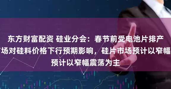 东方财富配资 硅业分会：春节前受电池片排产下调及市场对硅料价格下行预期影响，硅片市场预计以窄幅震荡为主