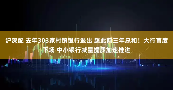 沪深配 去年303家村镇银行退出 超此前三年总和！大行首度下场 中小银行减量提质加速推进