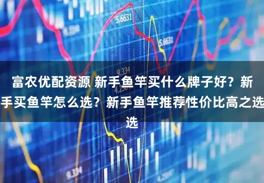 富农优配资源 新手鱼竿买什么牌子好？新手买鱼竿怎么选？新手鱼竿推荐性价比高之选