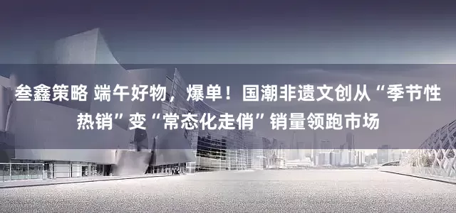 叁鑫策略 端午好物，爆单！国潮非遗文创从“季节性热销”变“常态化走俏”销量领跑市场