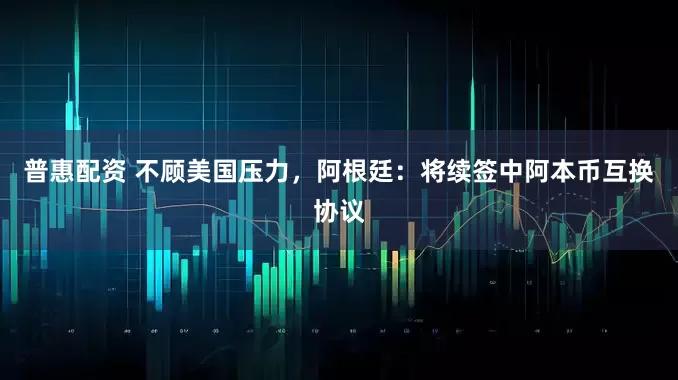 普惠配资 不顾美国压力，阿根廷：将续签中阿本币互换协议