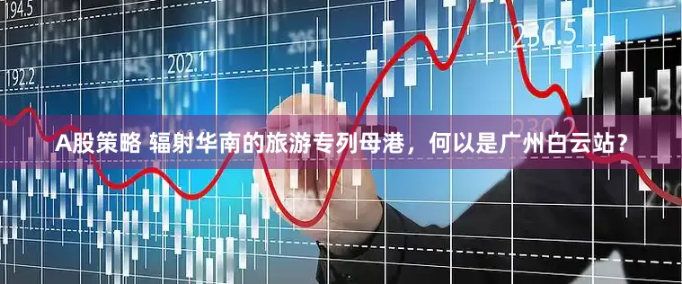 A股策略 辐射华南的旅游专列母港,何以是广州白云站?